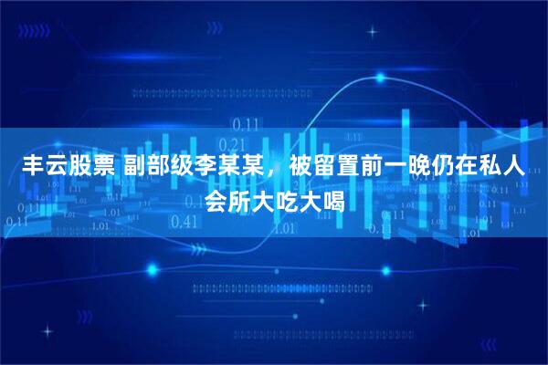 丰云股票 副部级李某某，被留置前一晚仍在私人会所大吃大喝