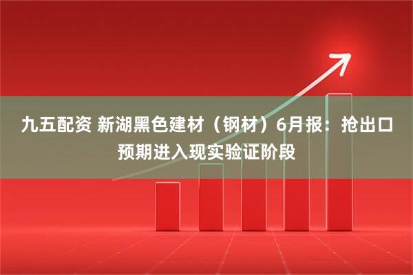 九五配资 新湖黑色建材（钢材）6月报：抢出口预期进入现实验证阶段