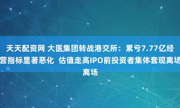 天天配资网 大医集团转战港交所：累亏7.77亿经营指标显著恶化  估值走高IPO前投资者集体套现离场