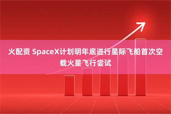 火配资 SpaceX计划明年底进行星际飞船首次空载火星飞行尝试