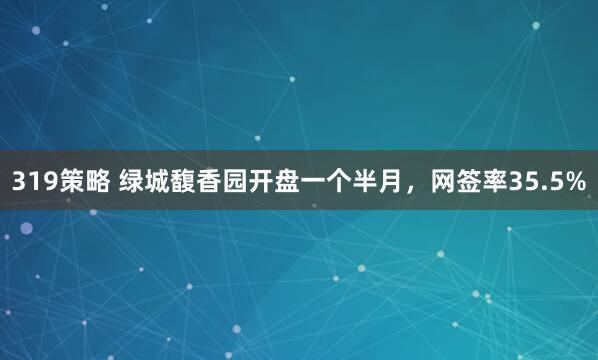 319策略 绿城馥香园开盘一个半月，网签率35.5%