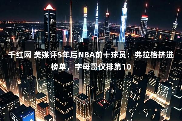 千红网 美媒评5年后NBA前十球员：弗拉格挤进榜单，字母哥仅排第10