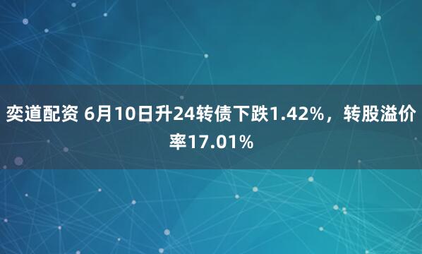 奕道配资 6月10日升24转债下跌1.42%，转股溢价率17.01%