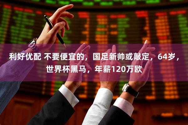 利好优配 不要便宜的，国足新帅或敲定，64岁，世界杯黑马，年薪120万欧