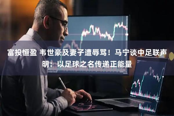 富投恒盈 韦世豪及妻子遭辱骂！马宁谈中足联声明：以足球之名传递正能量