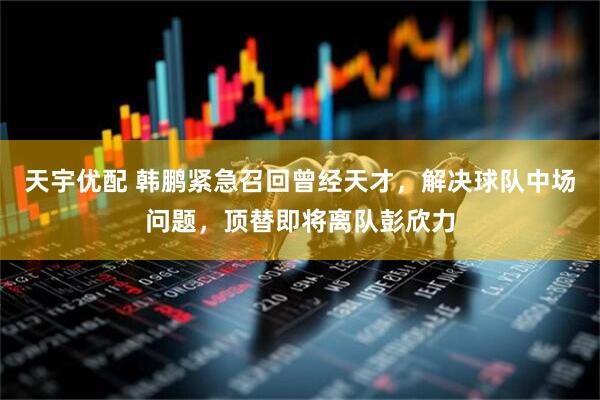 天宇优配 韩鹏紧急召回曾经天才，解决球队中场问题，顶替即将离队彭欣力
