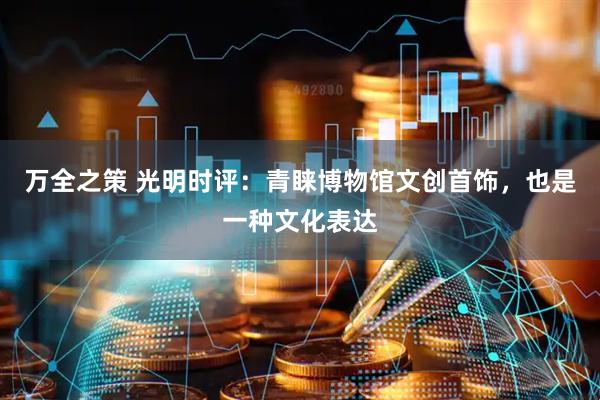 万全之策 光明时评：青睐博物馆文创首饰，也是一种文化表达