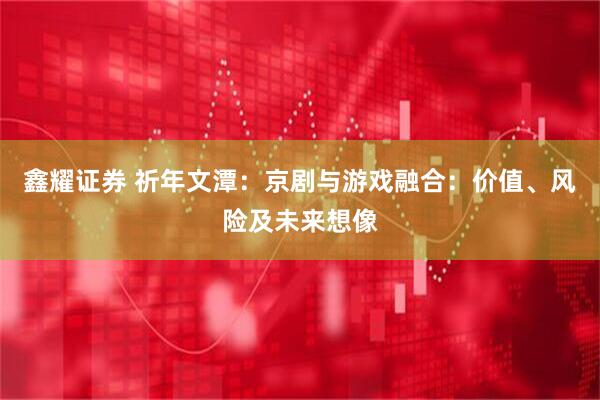 鑫耀证券 祈年文潭：京剧与游戏融合：价值、风险及未来想像