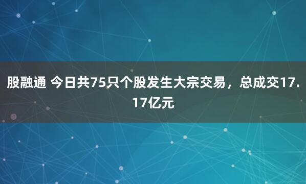 股融通 今日共75只个股发生大宗交易，总成交17.17亿元