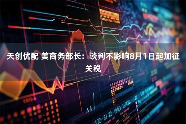 天创优配 美商务部长：谈判不影响8月1日起加征关税