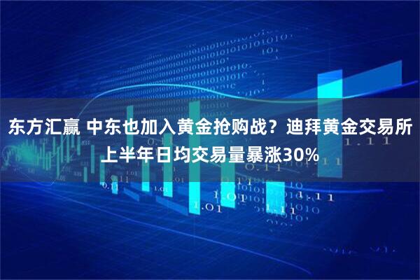 东方汇赢 中东也加入黄金抢购战？迪拜黄金交易所上半年日均交易量暴涨30%