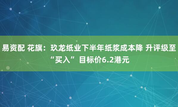 易资配 花旗：玖龙纸业下半年纸浆成本降 升评级至“买入” 目标价6.2港元