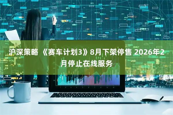 沪深策略 《赛车计划3》8月下架停售 2026年2月停止在线服务