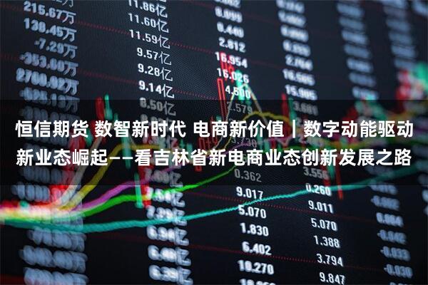恒信期货 数智新时代 电商新价值｜数字动能驱动新业态崛起——看吉林省新电商业态创新发展之路