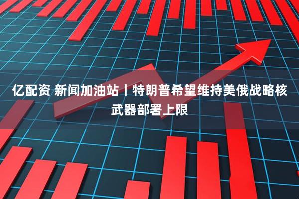 亿配资 新闻加油站丨特朗普希望维持美俄战略核武器部署上限