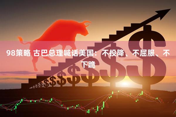 98策略 古巴总理喊话美国：不投降、不屈服、不下跪