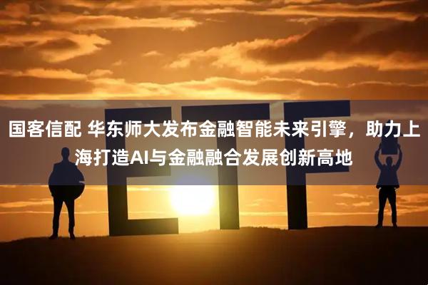 国客信配 华东师大发布金融智能未来引擎，助力上海打造AI与金融融合发展创新高地