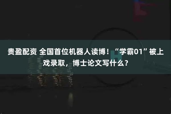 贵盈配资 全国首位机器人读博！“学霸01”被上戏录取，博士论文写什么？