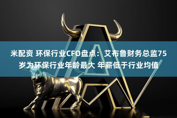 米配资 环保行业CFO盘点：艾布鲁财务总监75岁为环保行业年龄最大 年薪低于行业均值