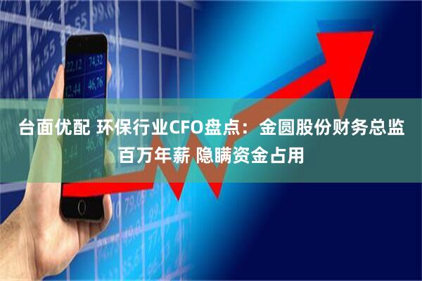 台面优配 环保行业CFO盘点：金圆股份财务总监百万年薪 隐瞒资金占用