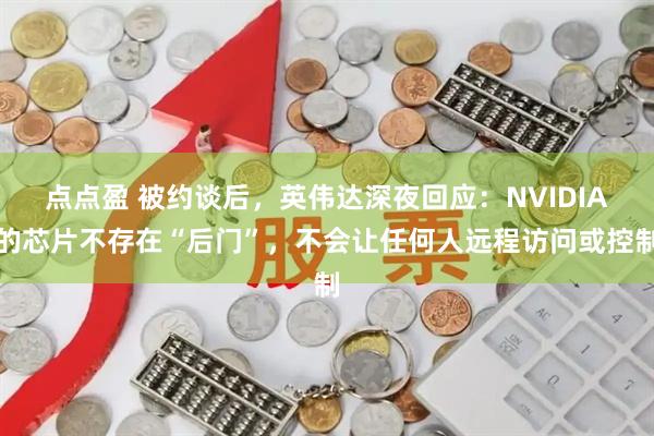 点点盈 被约谈后，英伟达深夜回应：NVIDIA的芯片不存在“后门”，不会让任何人远程访问或控制