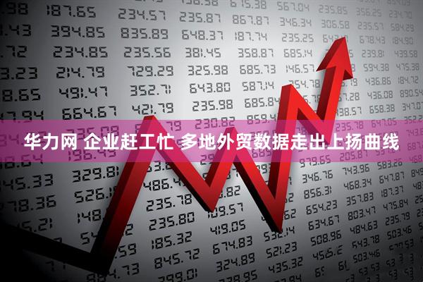 华力网 企业赶工忙 多地外贸数据走出上扬曲线