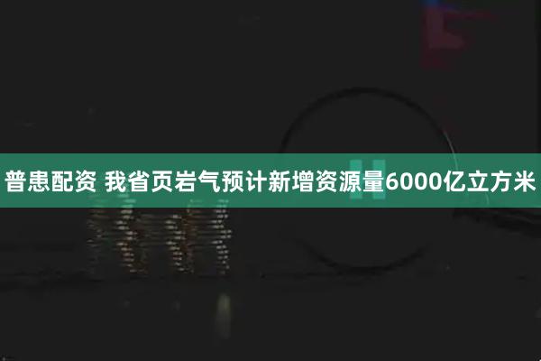 普患配资 我省页岩气预计新增资源量6000亿立方米
