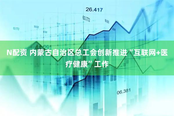 N配资 内蒙古自治区总工会创新推进“互联网+医疗健康”工作