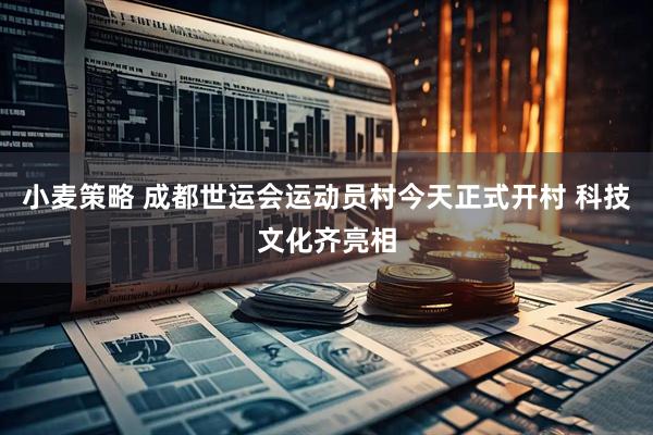 小麦策略 成都世运会运动员村今天正式开村 科技文化齐亮相
