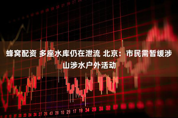 蜂窝配资 多座水库仍在泄流 北京：市民需暂缓涉山涉水户外活动