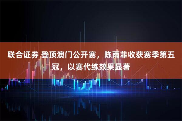 联合证券 登顶澳门公开赛，陈雨菲收获赛季第五冠，以赛代练效果显著