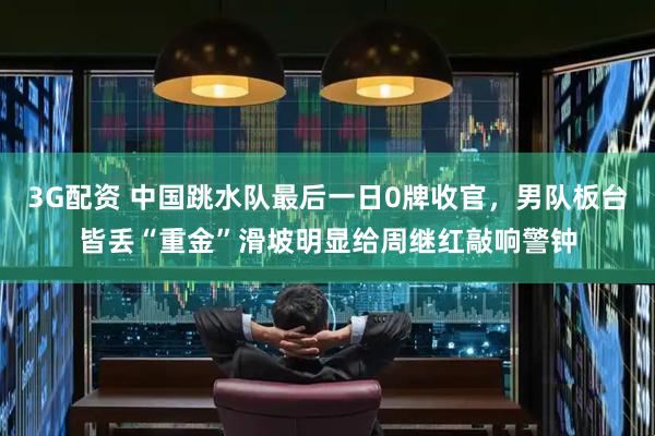 3G配资 中国跳水队最后一日0牌收官，男队板台皆丢“重金”滑坡明显给周继红敲响警钟