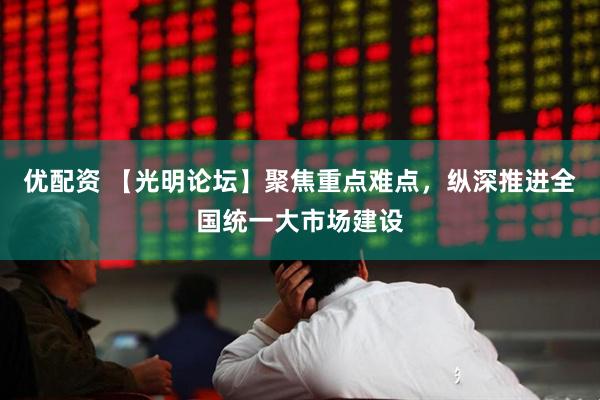优配资 【光明论坛】聚焦重点难点，纵深推进全国统一大市场建设