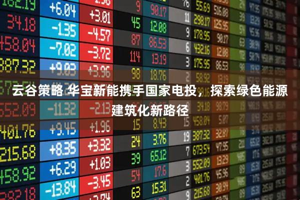 云谷策略 华宝新能携手国家电投，探索绿色能源建筑化新路径