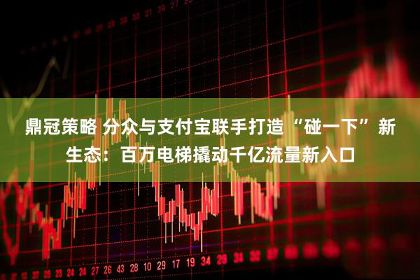 鼎冠策略 分众与支付宝联手打造 “碰一下” 新生态：百万电梯撬动千亿流量新入口