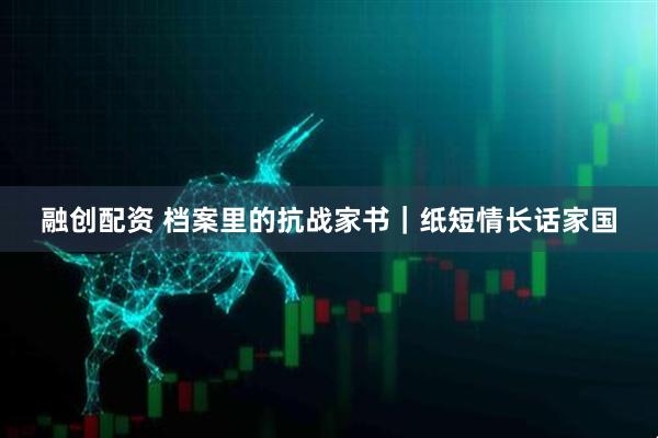 融创配资 档案里的抗战家书｜纸短情长话家国