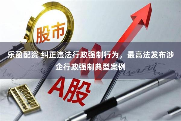 乐盈配资 纠正违法行政强制行为，最高法发布涉企行政强制典型案例