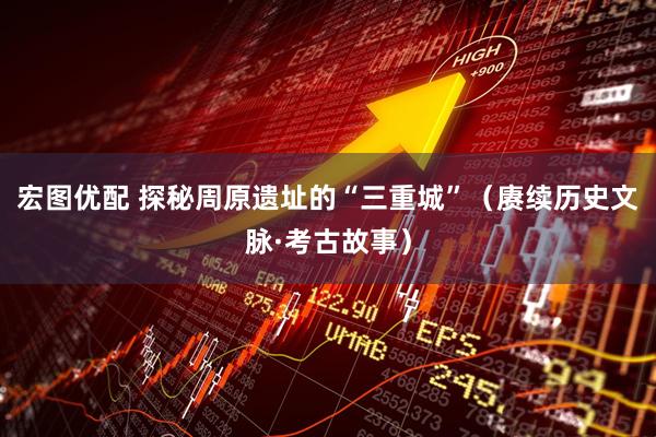 宏图优配 探秘周原遗址的“三重城”（赓续历史文脉·考古故事）