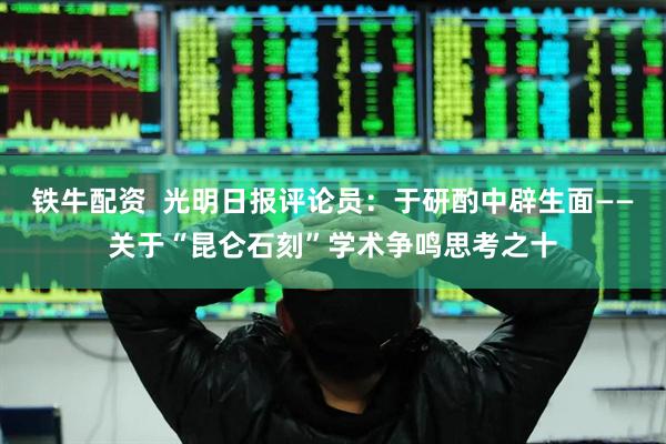铁牛配资  光明日报评论员：于研酌中辟生面——关于“昆仑石刻”学术争鸣思考之十