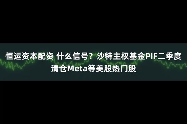 恒运资本配资 什么信号？沙特主权基金PIF二季度清仓Meta等美股热门股