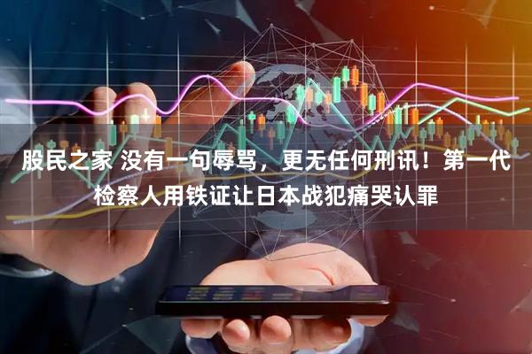 股民之家 没有一句辱骂，更无任何刑讯！第一代检察人用铁证让日本战犯痛哭认罪