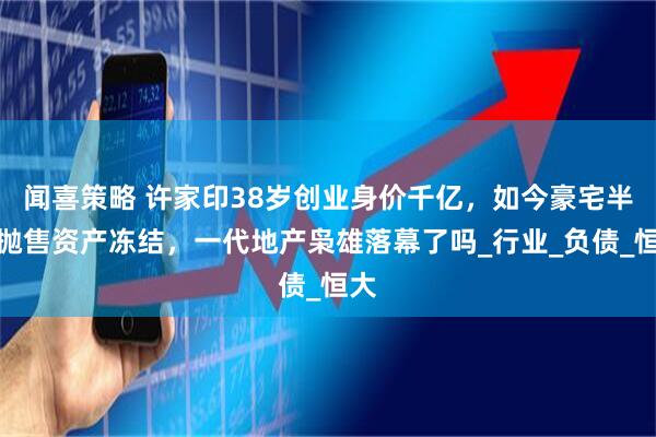 闻喜策略 许家印38岁创业身价千亿，如今豪宅半价抛售资产冻结，一代地产枭雄落幕了吗_行业_负债_恒大