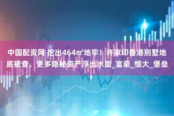 中国配资网 挖出464㎡地牢！许家印香港别墅地底被查，更多隐秘资产浮出水面_富豪_恒大_堡垒
