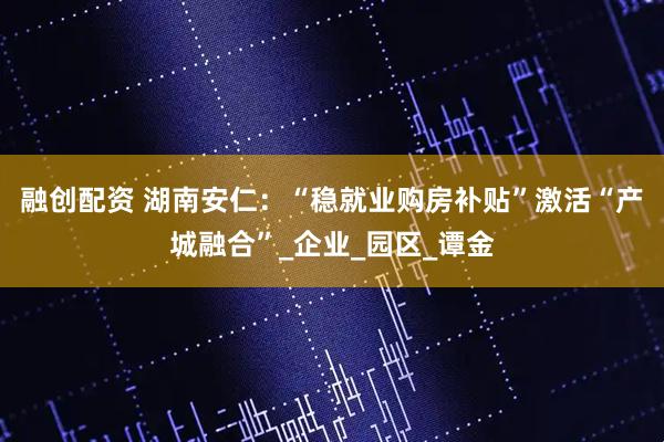 融创配资 湖南安仁：“稳就业购房补贴”激活“产城融合”_企业_园区_谭金