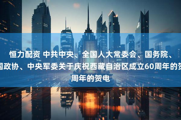 恒力配资 中共中央、全国人大常委会、国务院、全国政协、中央军委关于庆祝西藏自治区成立60周年的贺电