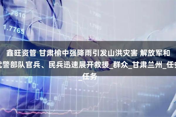 鑫旺资管 甘肃榆中强降雨引发山洪灾害 解放军和武警部队官兵、民兵迅速展开救援_群众_甘肃兰州_任务