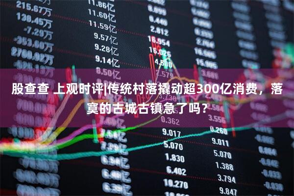 股查查 上观时评|传统村落撬动超300亿消费，落寞的古城古镇急了吗？