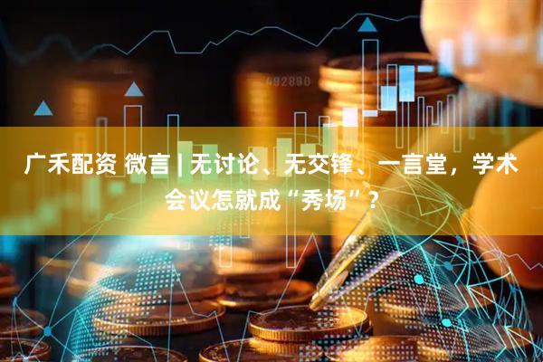 广禾配资 微言 | 无讨论、无交锋、一言堂，学术会议怎就成“秀场”？