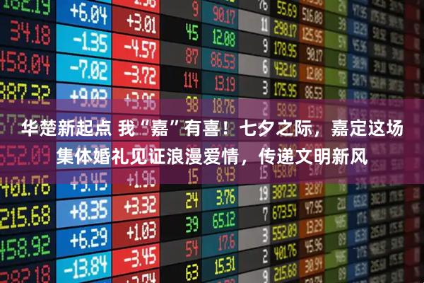 华楚新起点 我“嘉”有喜！七夕之际，嘉定这场集体婚礼见证浪漫爱情，传递文明新风
