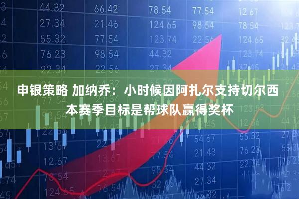 申银策略 加纳乔：小时候因阿扎尔支持切尔西 本赛季目标是帮球队赢得奖杯